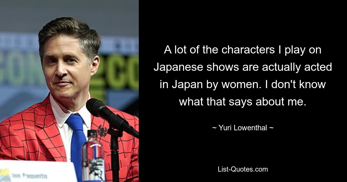 A lot of the characters I play on Japanese shows are actually acted in Japan by women. I don't know what that says about me. — © Yuri Lowenthal