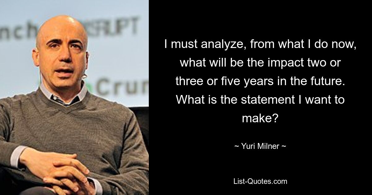 I must analyze, from what I do now, what will be the impact two or three or five years in the future. What is the statement I want to make? — © Yuri Milner