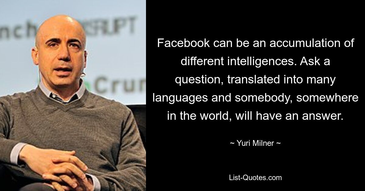 Facebook can be an accumulation of different intelligences. Ask a question, translated into many languages and somebody, somewhere in the world, will have an answer. — © Yuri Milner