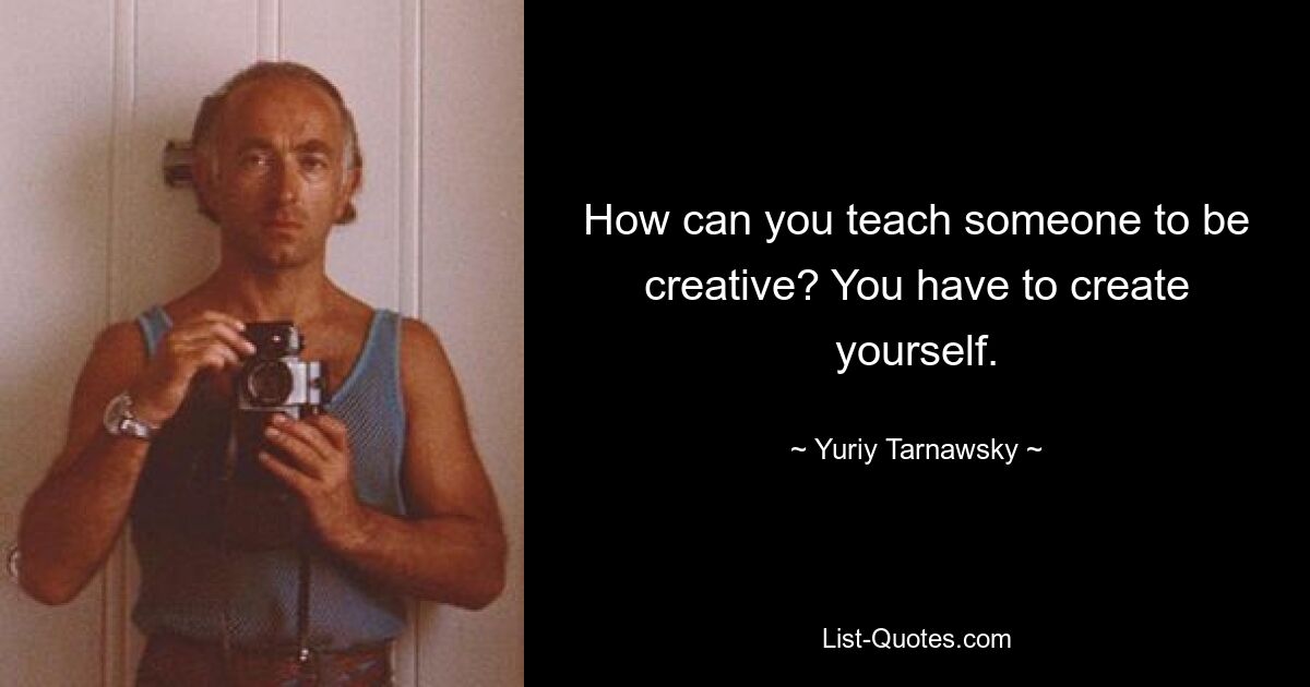 How can you teach someone to be creative? You have to create yourself. — © Yuriy Tarnawsky