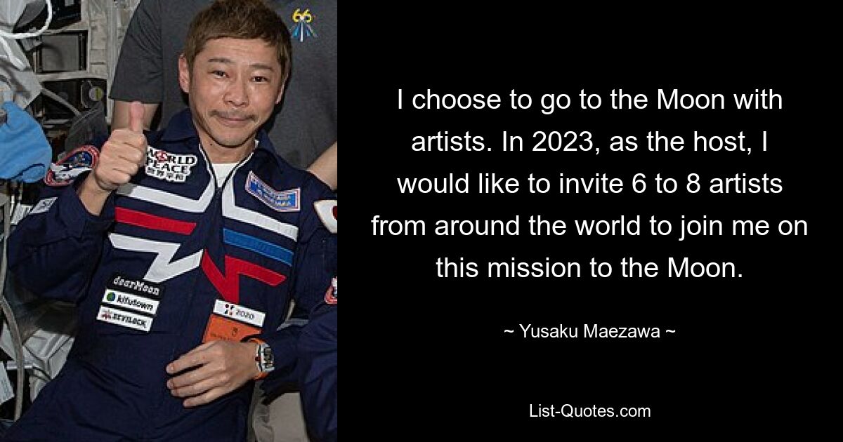 I choose to go to the Moon with artists. In 2023, as the host, I would like to invite 6 to 8 artists from around the world to join me on this mission to the Moon. — © Yusaku Maezawa