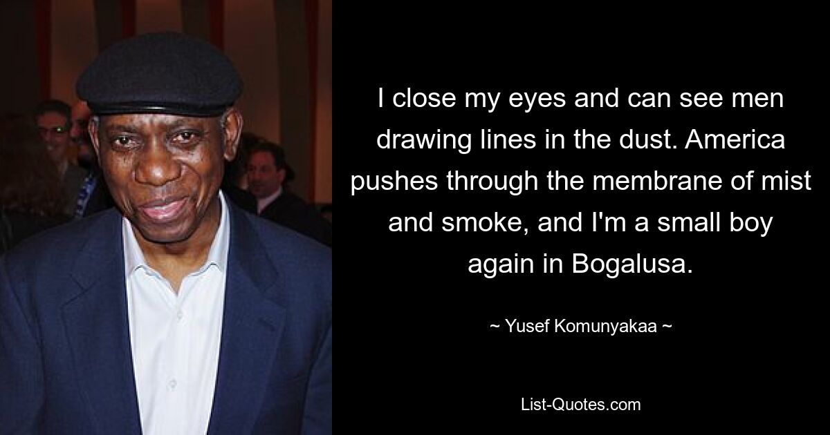 I close my eyes and can see men drawing lines in the dust. America pushes through the membrane of mist and smoke, and I'm a small boy again in Bogalusa. — © Yusef Komunyakaa