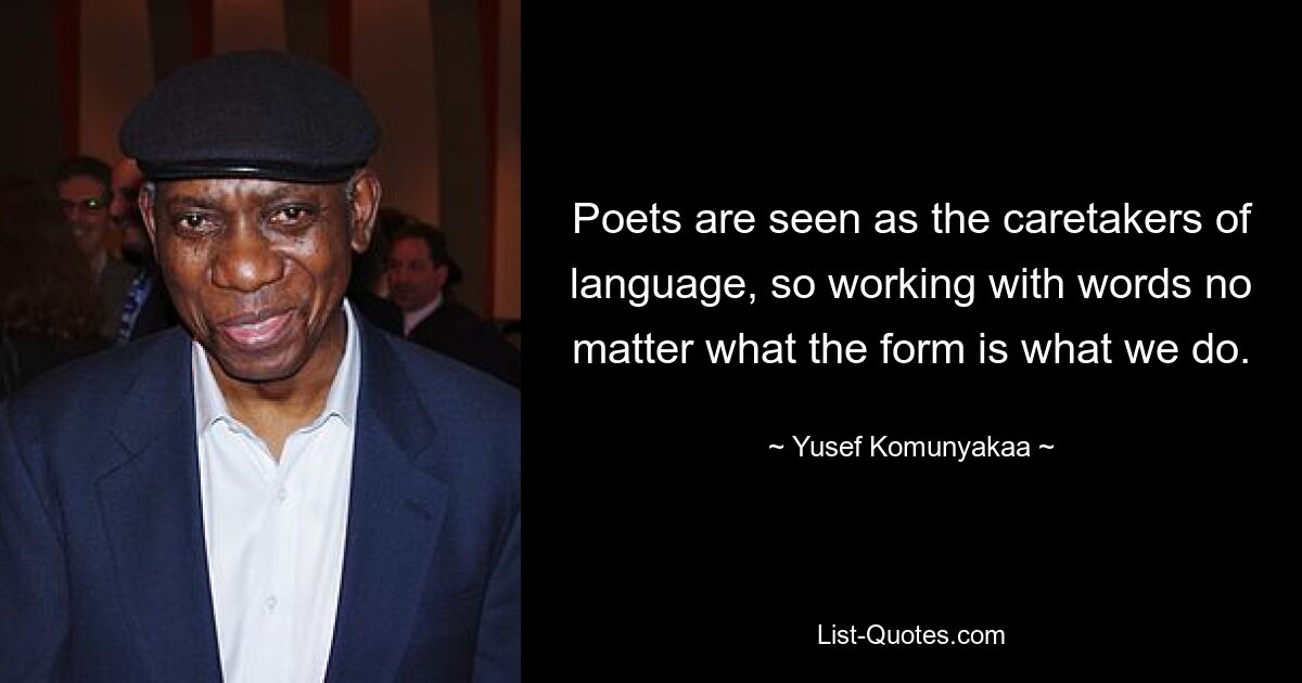 Poets are seen as the caretakers of language, so working with words no matter what the form is what we do. — © Yusef Komunyakaa