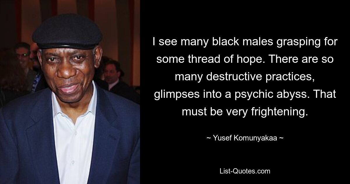 I see many black males grasping for some thread of hope. There are so many destructive practices, glimpses into a psychic abyss. That must be very frightening. — © Yusef Komunyakaa