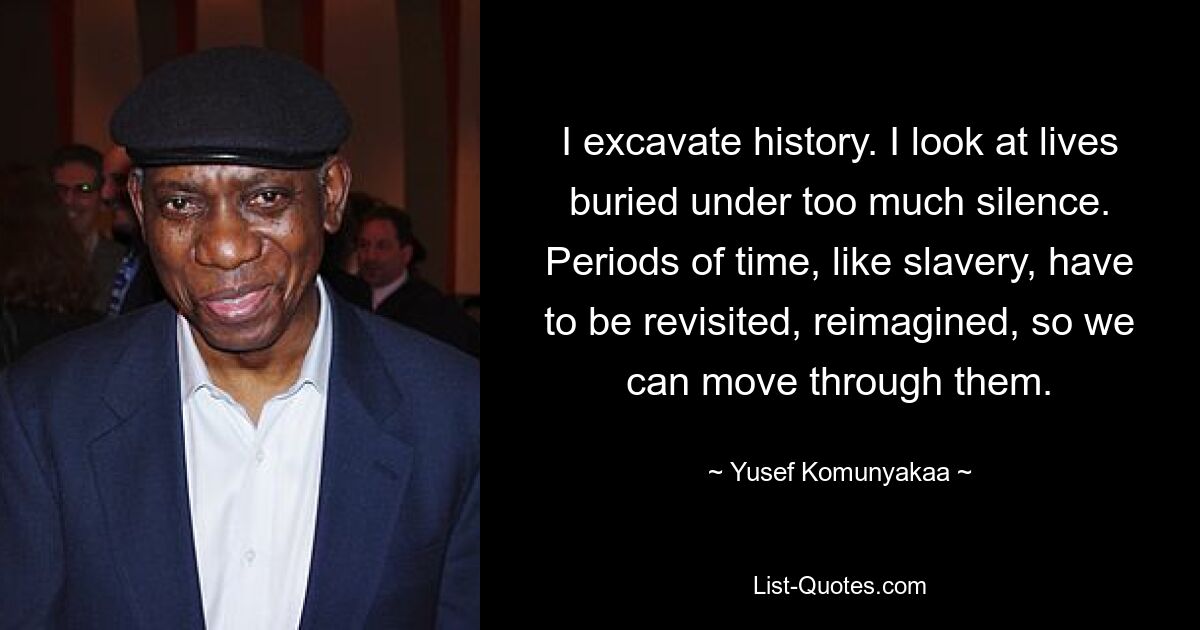 I excavate history. I look at lives buried under too much silence. Periods of time, like slavery, have to be revisited, reimagined, so we can move through them. — © Yusef Komunyakaa