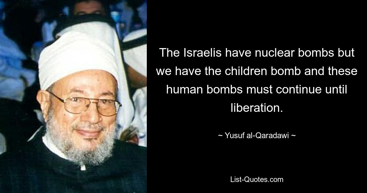 The Israelis have nuclear bombs but we have the children bomb and these human bombs must continue until liberation. — © Yusuf al-Qaradawi