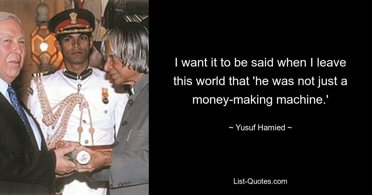 I want it to be said when I leave this world that 'he was not just a money-making machine.' — © Yusuf Hamied