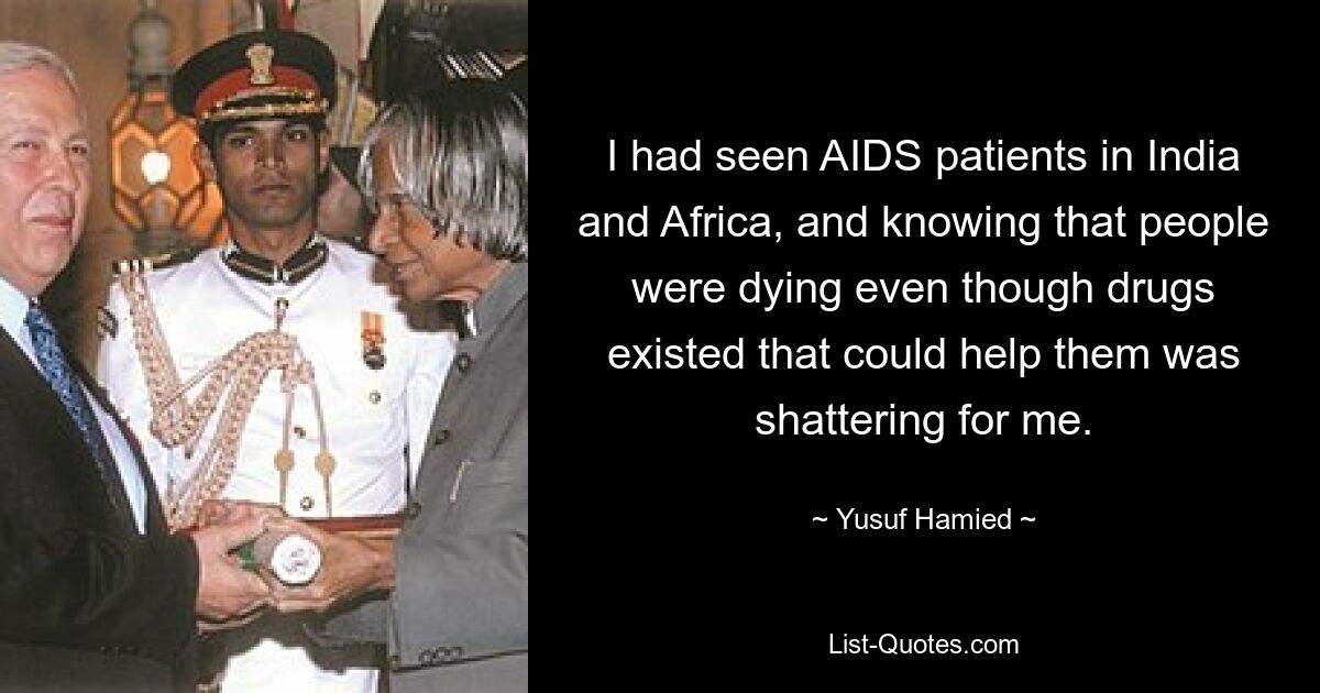 I had seen AIDS patients in India and Africa, and knowing that people were dying even though drugs existed that could help them was shattering for me. — © Yusuf Hamied