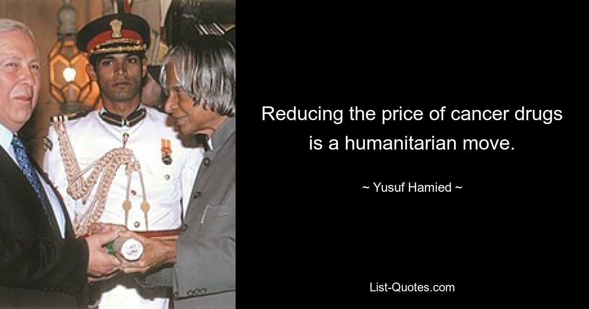 Reducing the price of cancer drugs is a humanitarian move. — © Yusuf Hamied