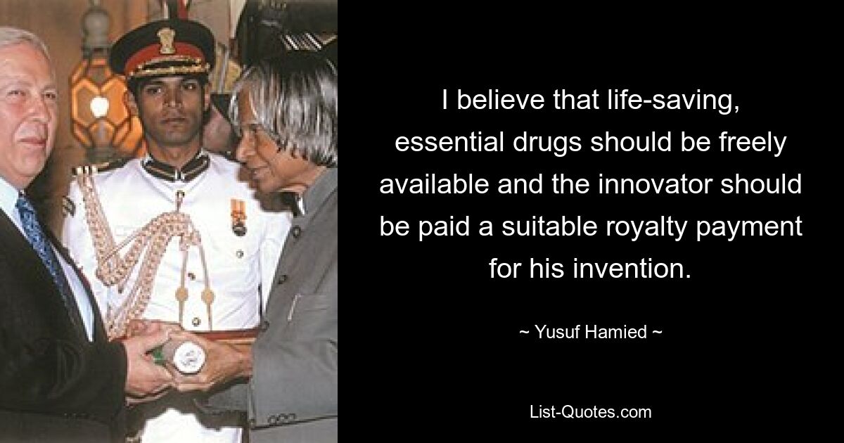 I believe that life-saving, essential drugs should be freely available and the innovator should be paid a suitable royalty payment for his invention. — © Yusuf Hamied