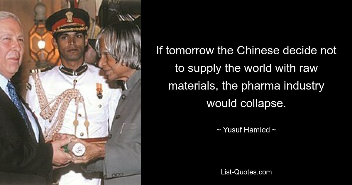 If tomorrow the Chinese decide not to supply the world with raw materials, the pharma industry would collapse. — © Yusuf Hamied