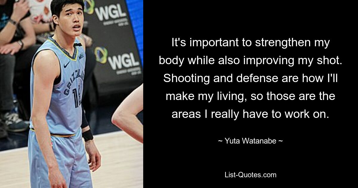 It's important to strengthen my body while also improving my shot. Shooting and defense are how I'll make my living, so those are the areas I really have to work on. — © Yuta Watanabe