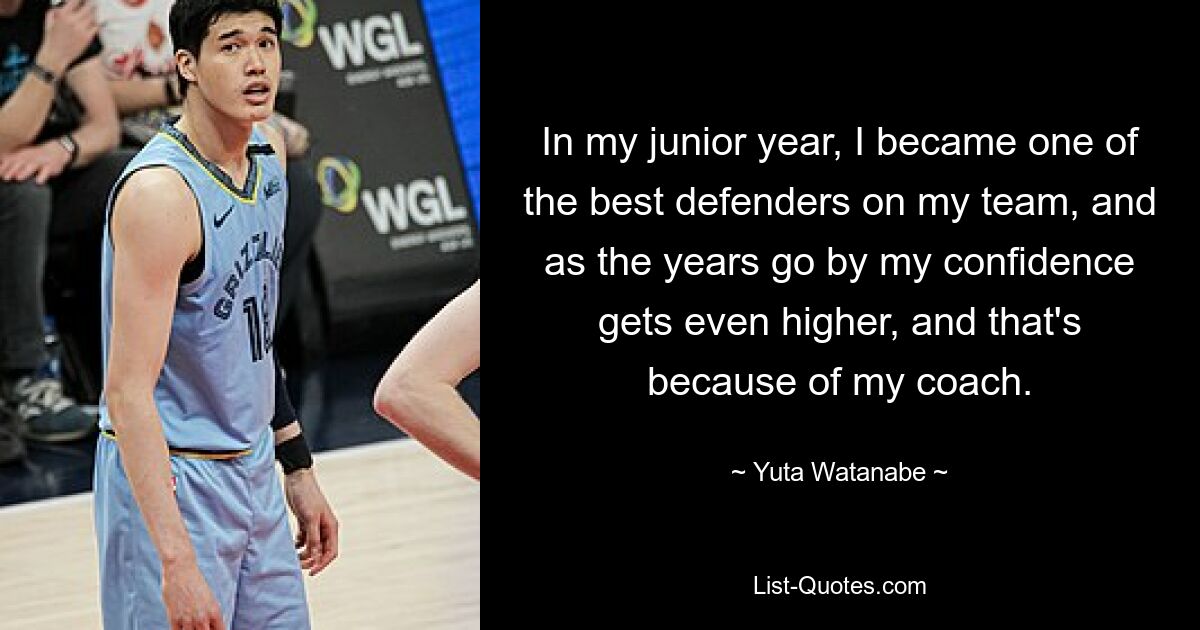 In my junior year, I became one of the best defenders on my team, and as the years go by my confidence gets even higher, and that's because of my coach. — © Yuta Watanabe