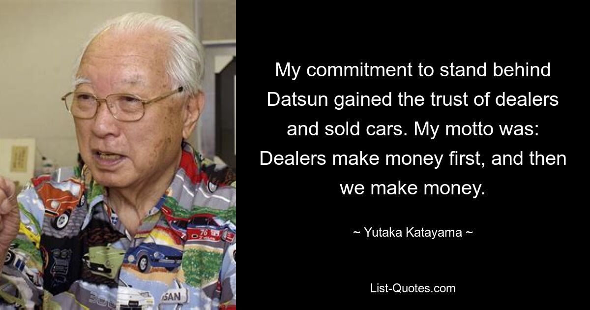 My commitment to stand behind Datsun gained the trust of dealers and sold cars. My motto was: Dealers make money first, and then we make money. — © Yutaka Katayama