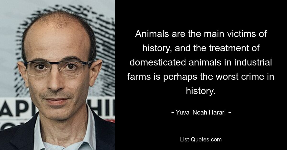 Animals are the main victims of history, and the treatment of domesticated animals in industrial farms is perhaps the worst crime in history. — © Yuval Noah Harari