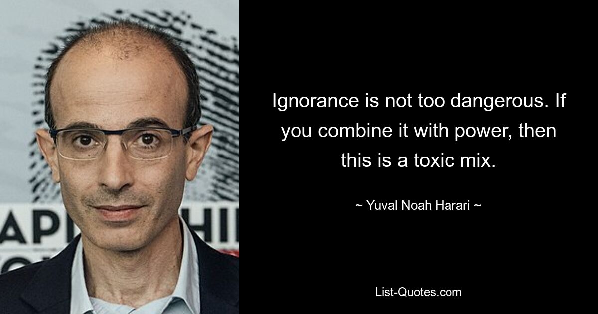 Ignorance is not too dangerous. If you combine it with power, then this is a toxic mix. — © Yuval Noah Harari