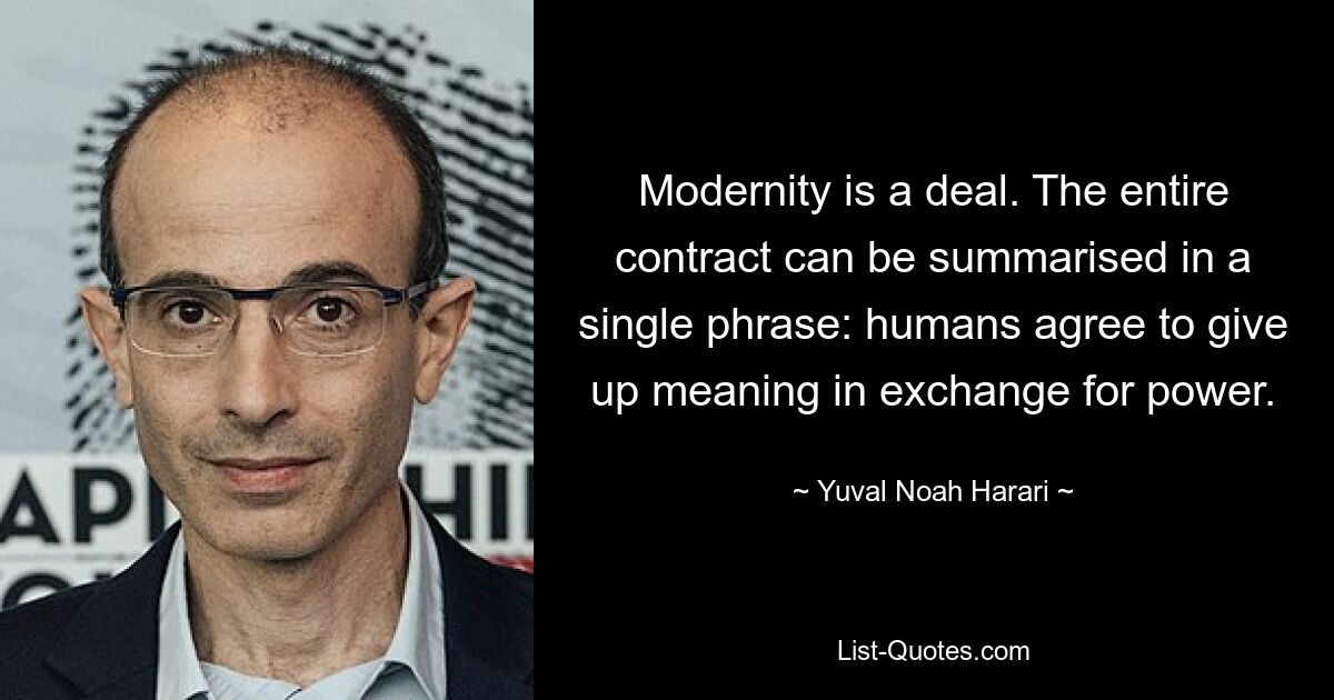 Modernity is a deal. The entire contract can be summarised in a single phrase: humans agree to give up meaning in exchange for power. — © Yuval Noah Harari