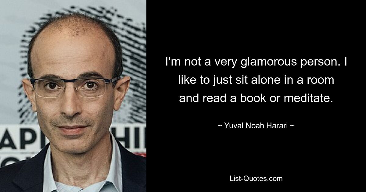 I'm not a very glamorous person. I like to just sit alone in a room and read a book or meditate. — © Yuval Noah Harari