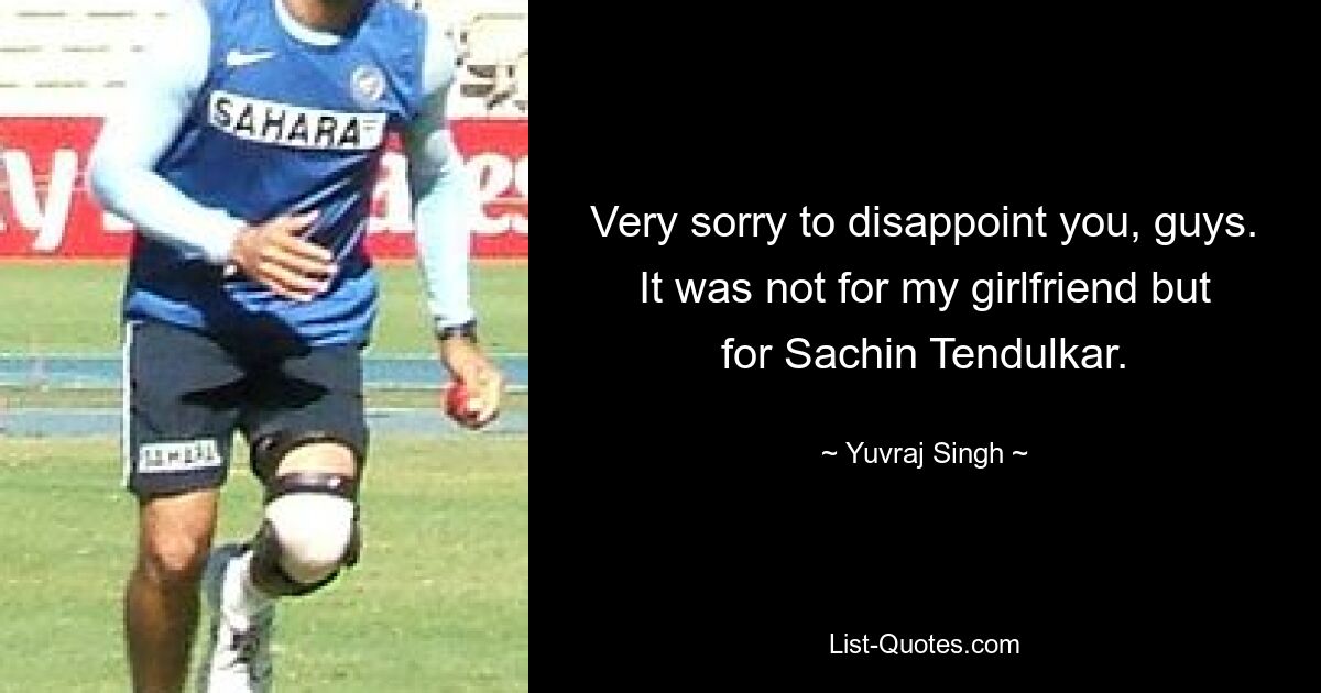 Very sorry to disappoint you, guys. It was not for my girlfriend but for Sachin Tendulkar. — © Yuvraj Singh