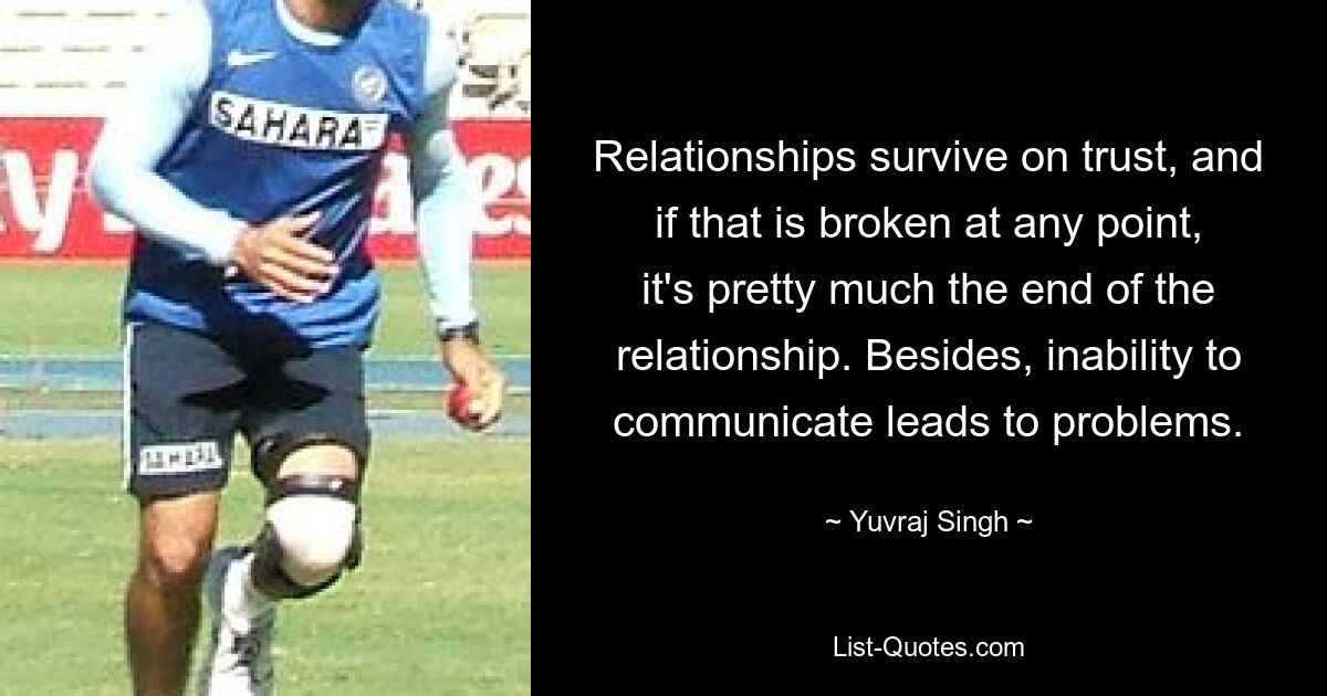 Relationships survive on trust, and if that is broken at any point, it's pretty much the end of the relationship. Besides, inability to communicate leads to problems. — © Yuvraj Singh