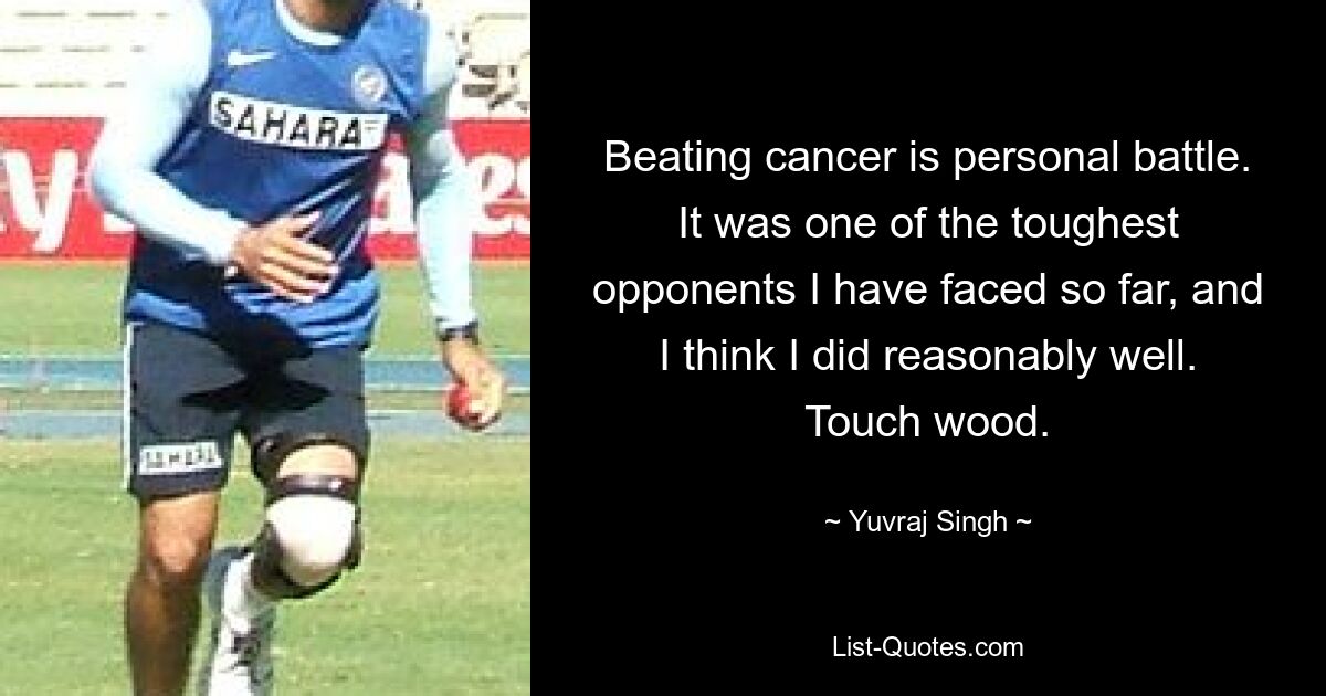 Beating cancer is personal battle. It was one of the toughest opponents I have faced so far, and I think I did reasonably well. Touch wood. — © Yuvraj Singh