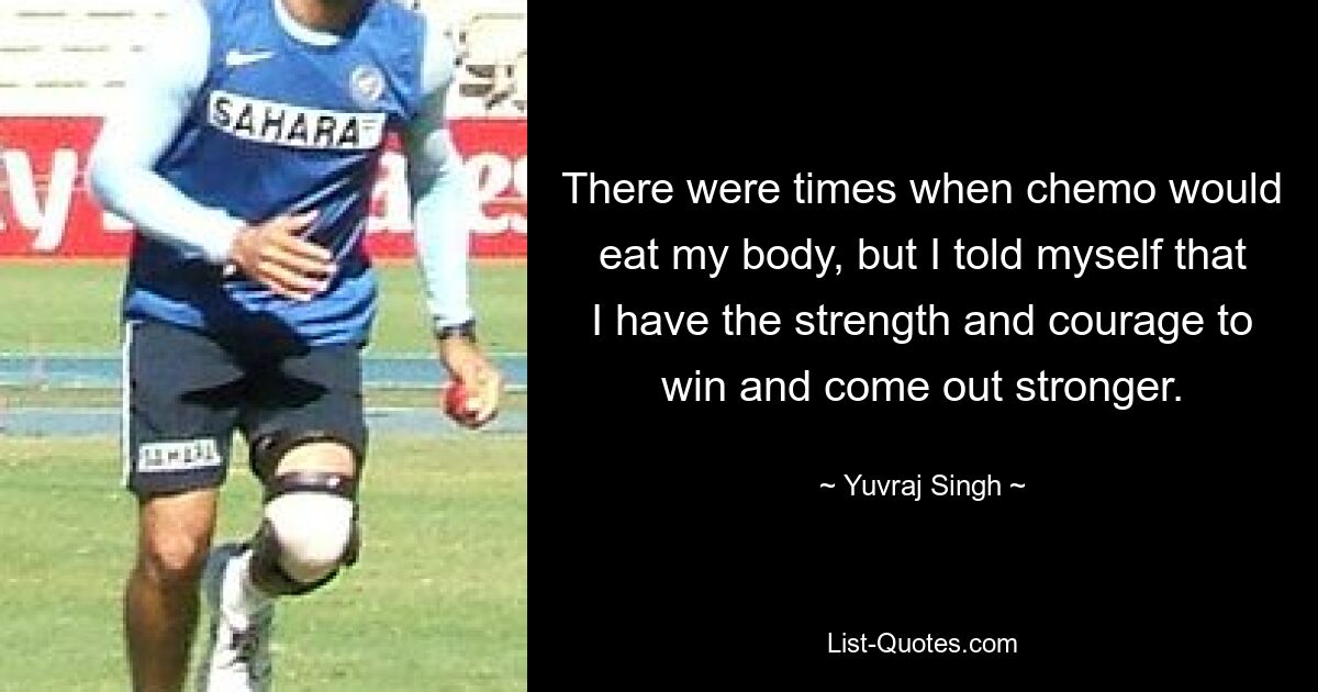 There were times when chemo would eat my body, but I told myself that I have the strength and courage to win and come out stronger. — © Yuvraj Singh