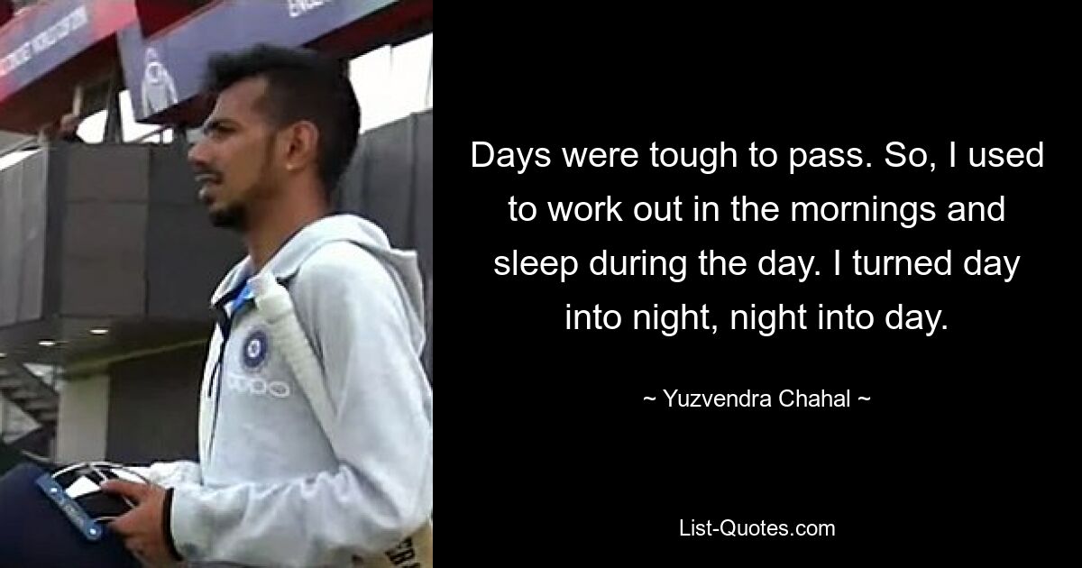 Days were tough to pass. So, I used to work out in the mornings and sleep during the day. I turned day into night, night into day. — © Yuzvendra Chahal