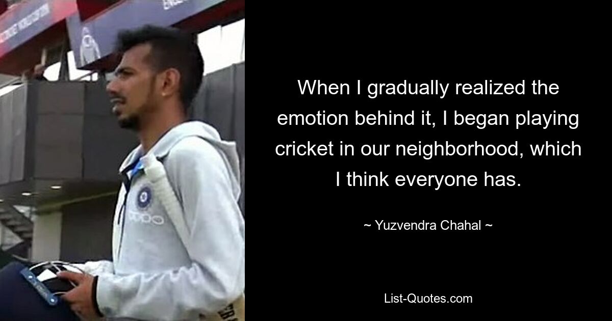 When I gradually realized the emotion behind it, I began playing cricket in our neighborhood, which I think everyone has. — © Yuzvendra Chahal