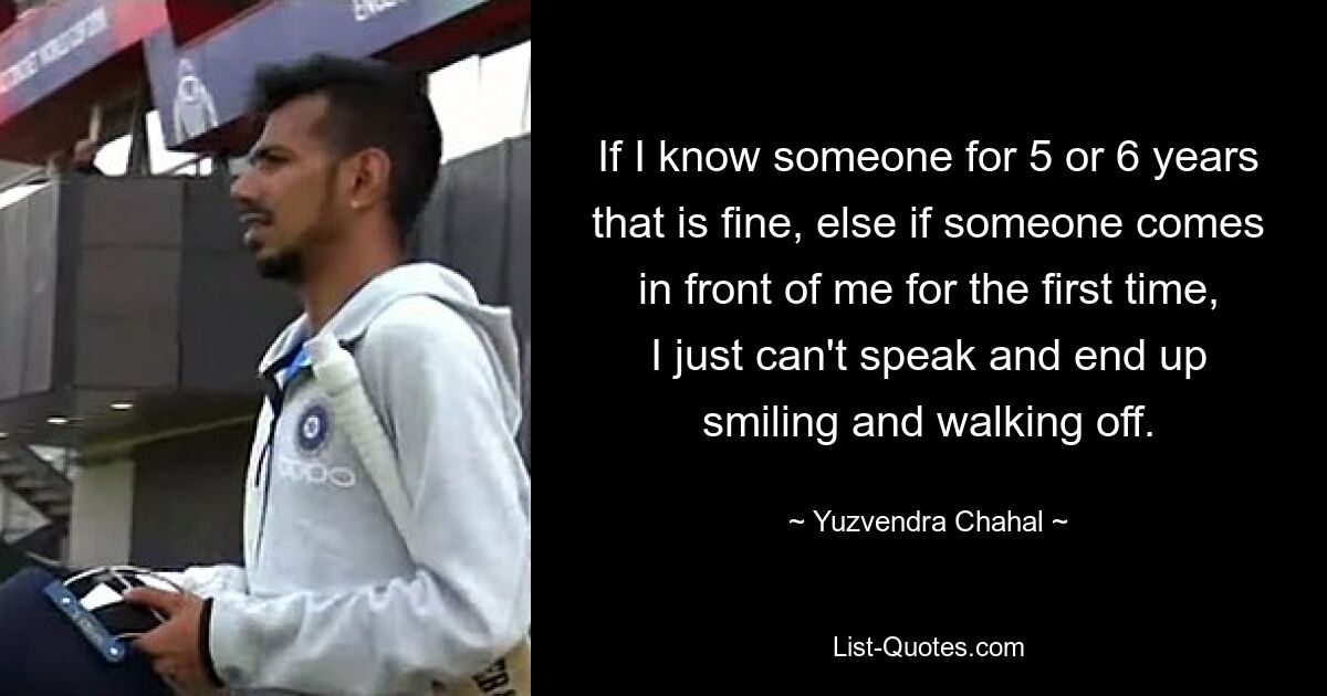 If I know someone for 5 or 6 years that is fine, else if someone comes in front of me for the first time, I just can't speak and end up smiling and walking off. — © Yuzvendra Chahal