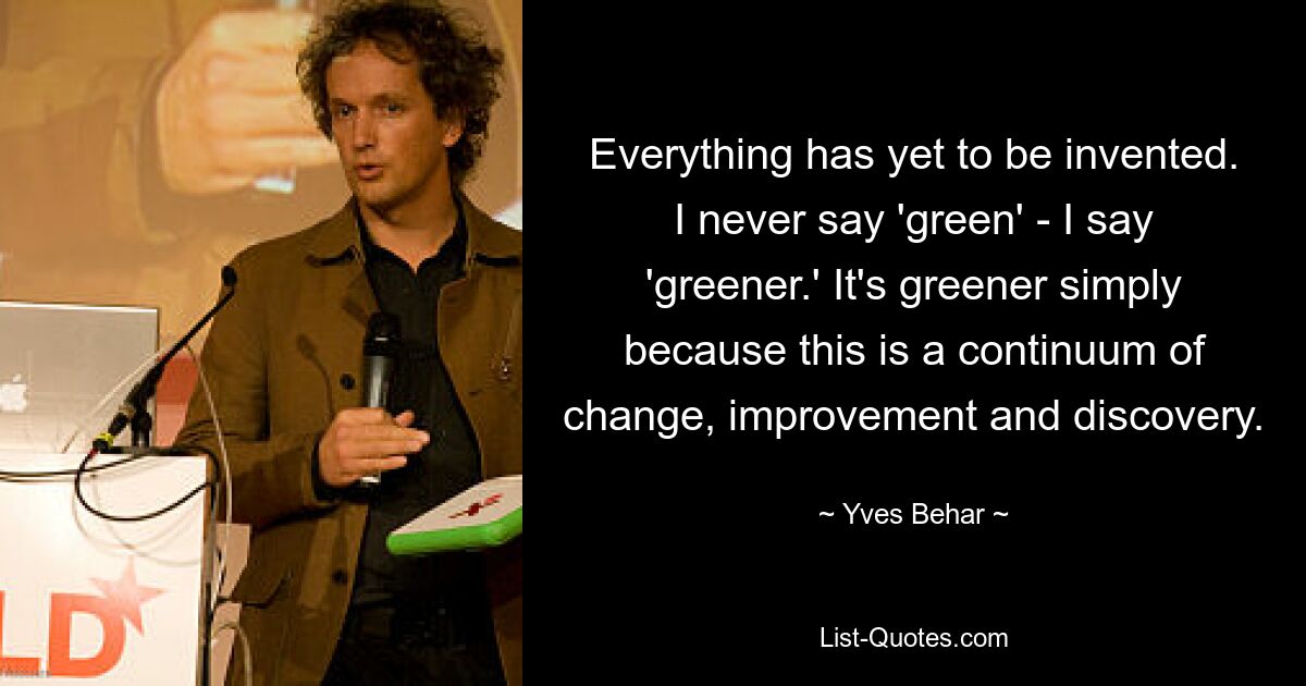 Everything has yet to be invented. I never say 'green' - I say 'greener.' It's greener simply because this is a continuum of change, improvement and discovery. — © Yves Behar