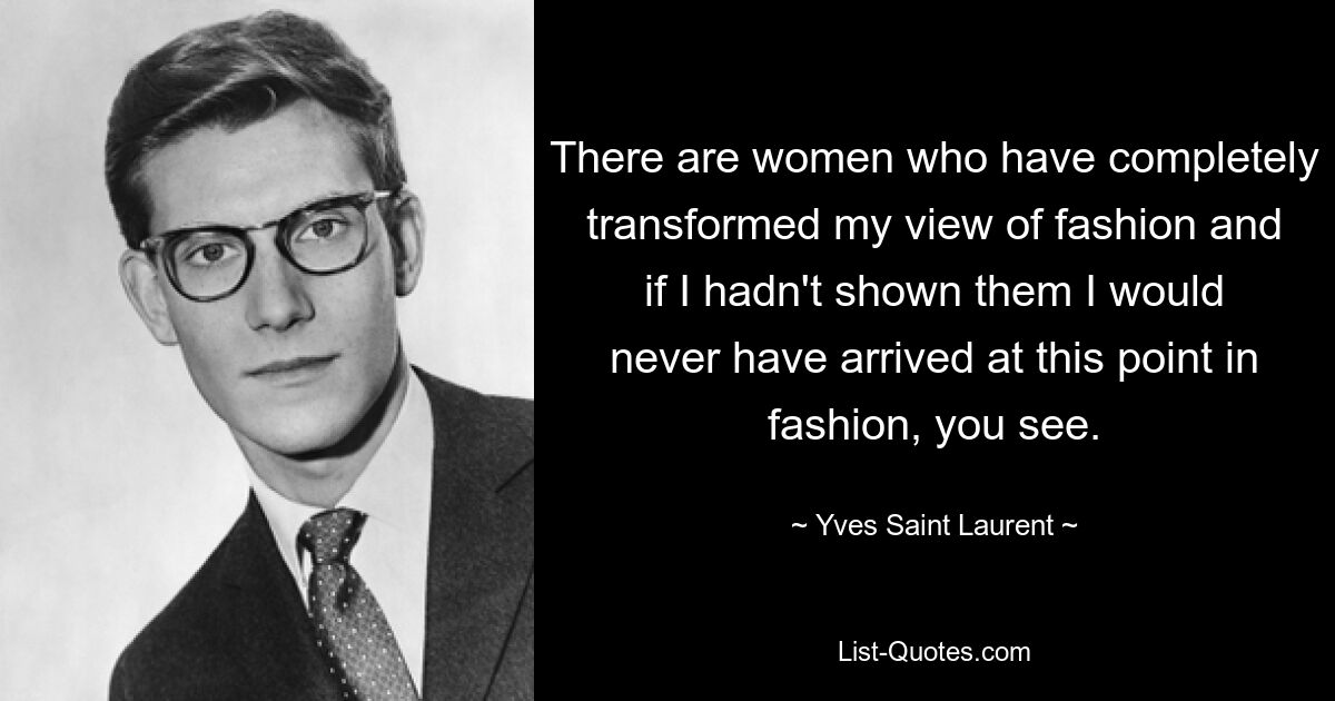 There are women who have completely transformed my view of fashion and if I hadn't shown them I would never have arrived at this point in fashion, you see. — © Yves Saint Laurent