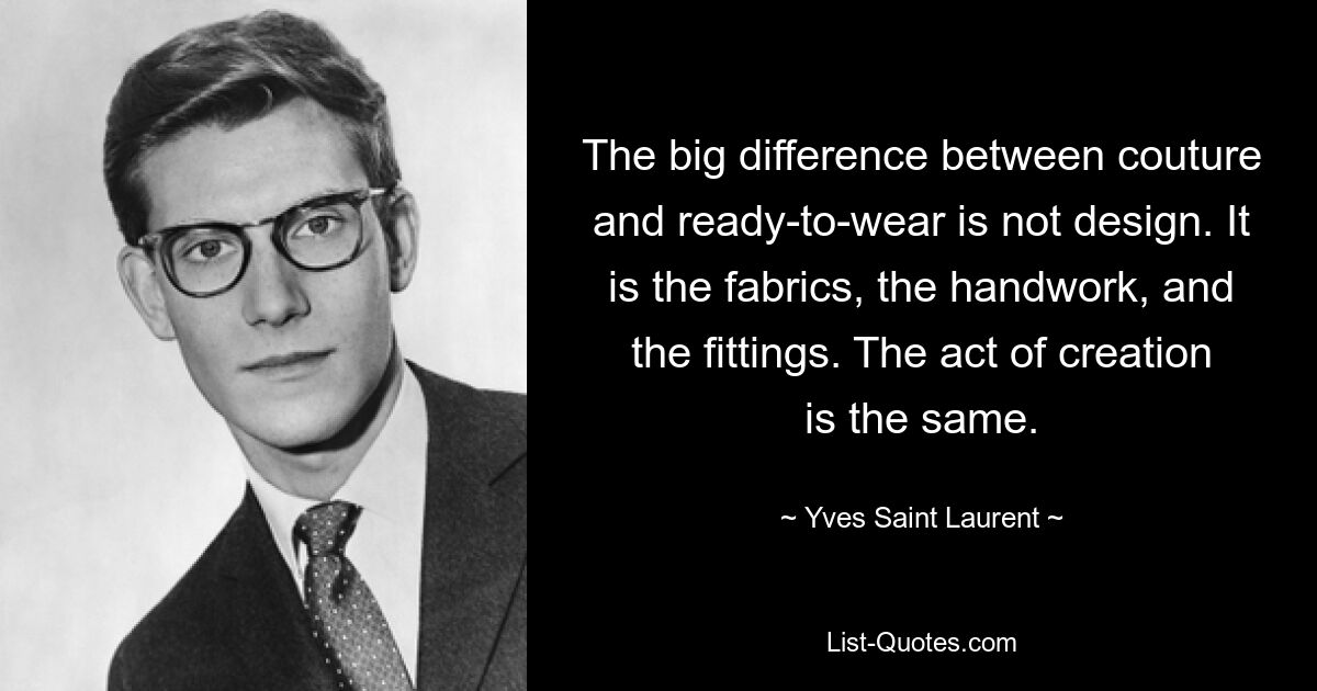 The big difference between couture and ready-to-wear is not design. It is the fabrics, the handwork, and the fittings. The act of creation is the same. — © Yves Saint Laurent