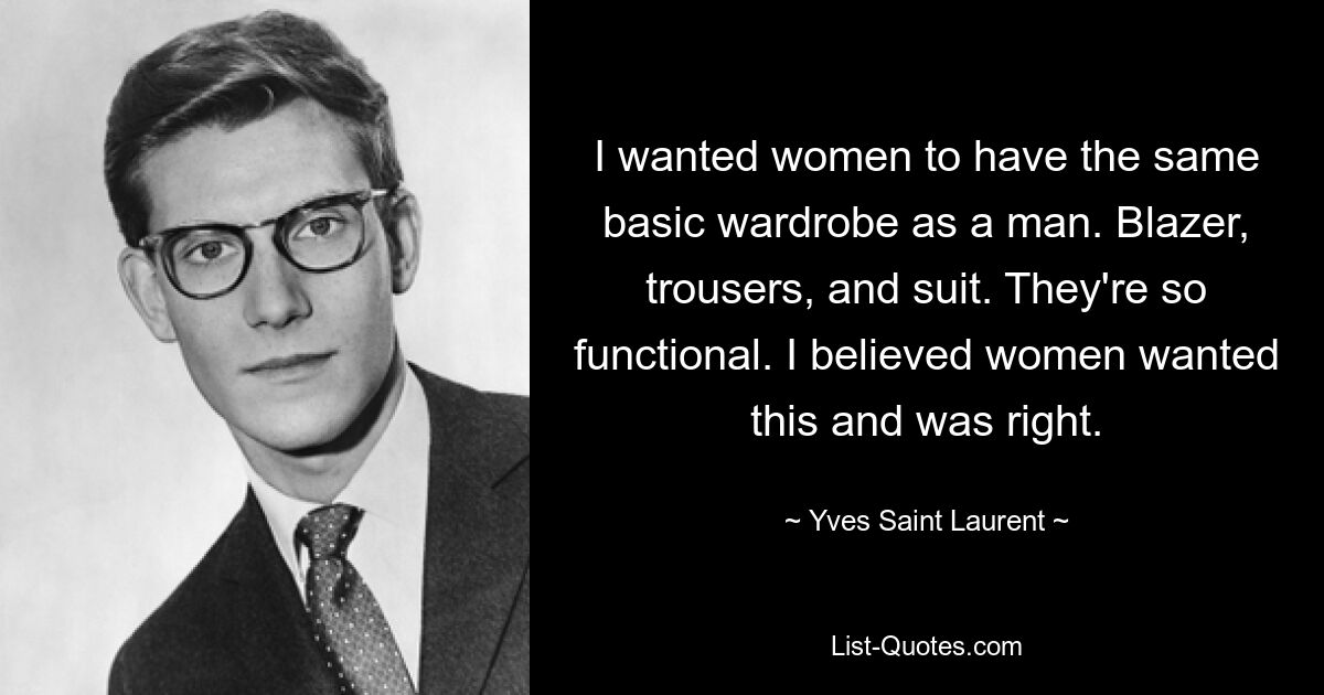 I wanted women to have the same basic wardrobe as a man. Blazer, trousers, and suit. They're so functional. I believed women wanted this and was right. — © Yves Saint Laurent