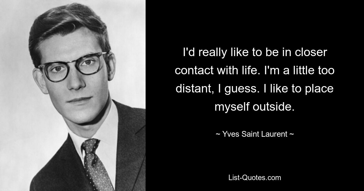 I'd really like to be in closer contact with life. I'm a little too distant, I guess. I like to place myself outside. — © Yves Saint Laurent