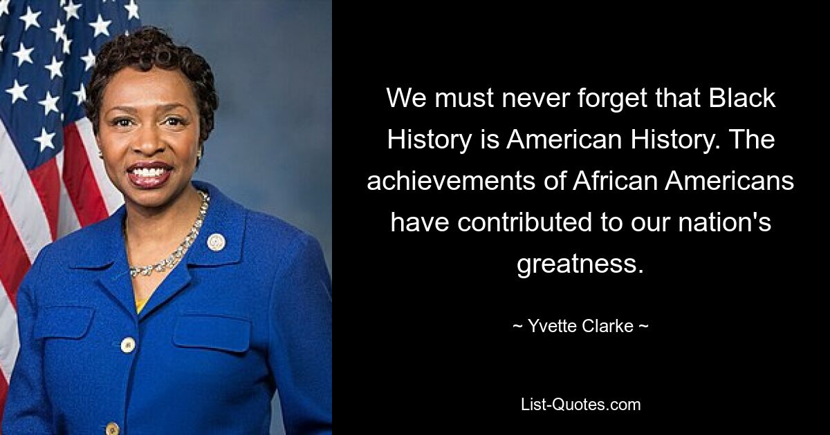 We must never forget that Black History is American History. The achievements of African Americans have contributed to our nation's greatness. — © Yvette Clarke