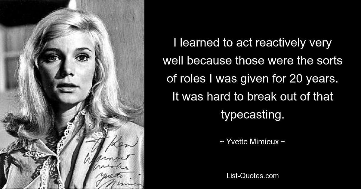 I learned to act reactively very well because those were the sorts of roles I was given for 20 years. It was hard to break out of that typecasting. — © Yvette Mimieux