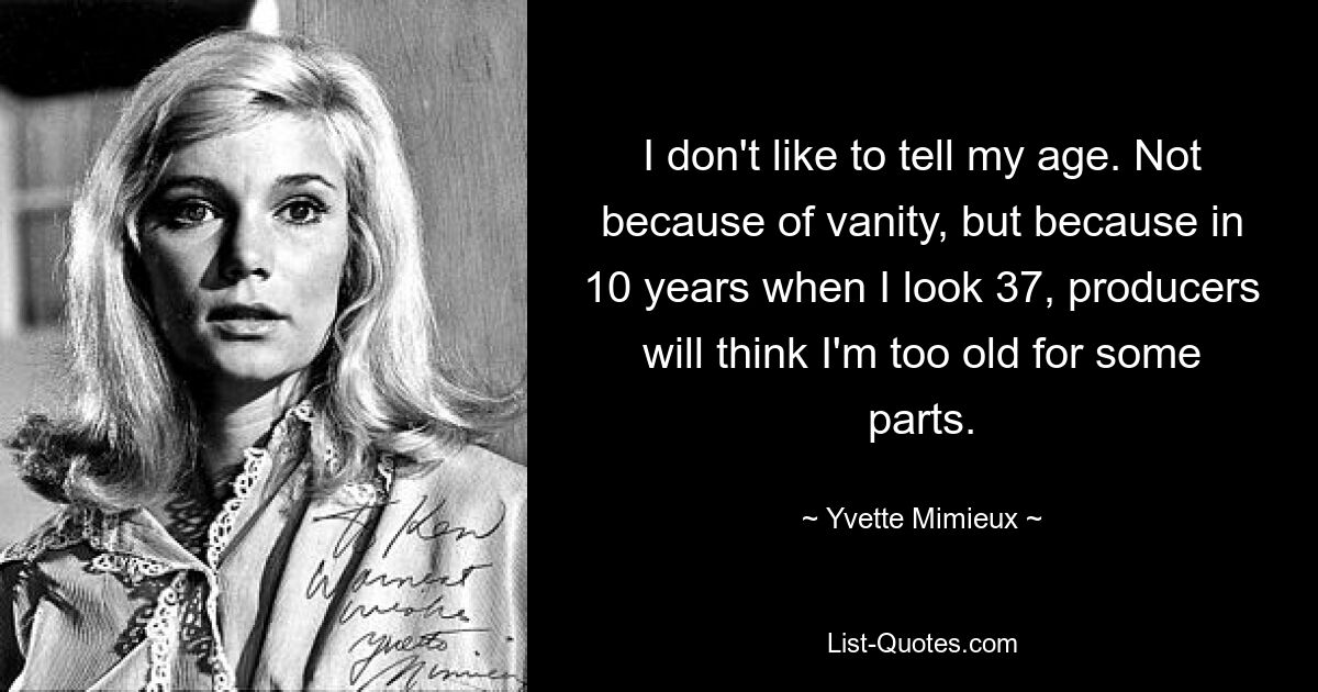 I don't like to tell my age. Not because of vanity, but because in 10 years when I look 37, producers will think I'm too old for some parts. — © Yvette Mimieux