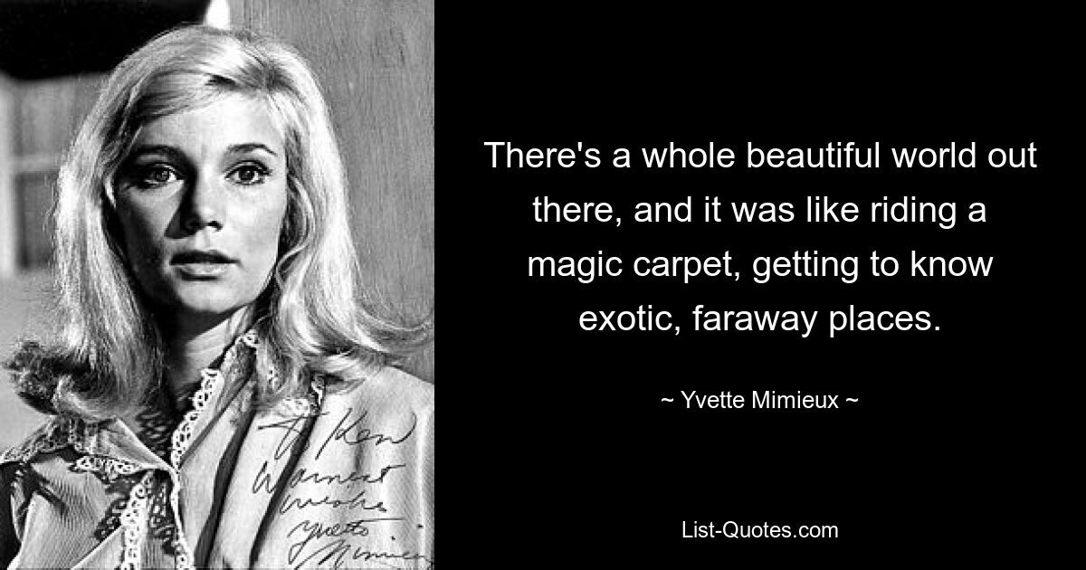 There's a whole beautiful world out there, and it was like riding a magic carpet, getting to know exotic, faraway places. — © Yvette Mimieux