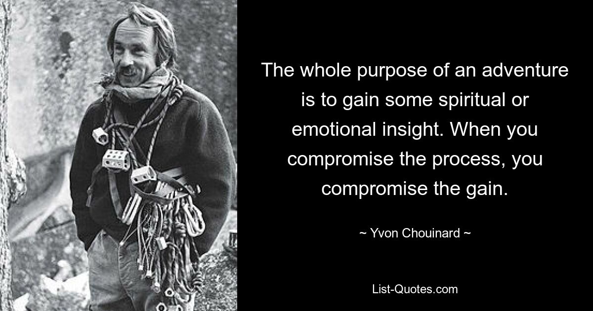 The whole purpose of an adventure is to gain some spiritual or emotional insight. When you compromise the process, you compromise the gain. — © Yvon Chouinard