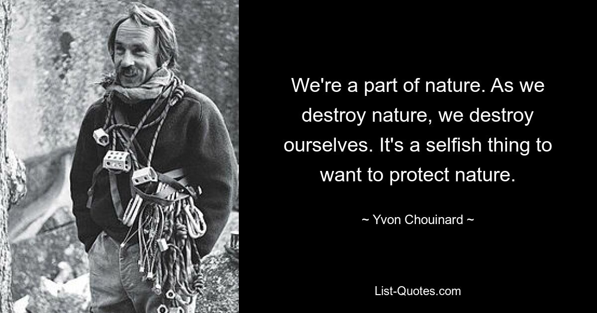 We're a part of nature. As we destroy nature, we destroy ourselves. It's a selfish thing to want to protect nature. — © Yvon Chouinard