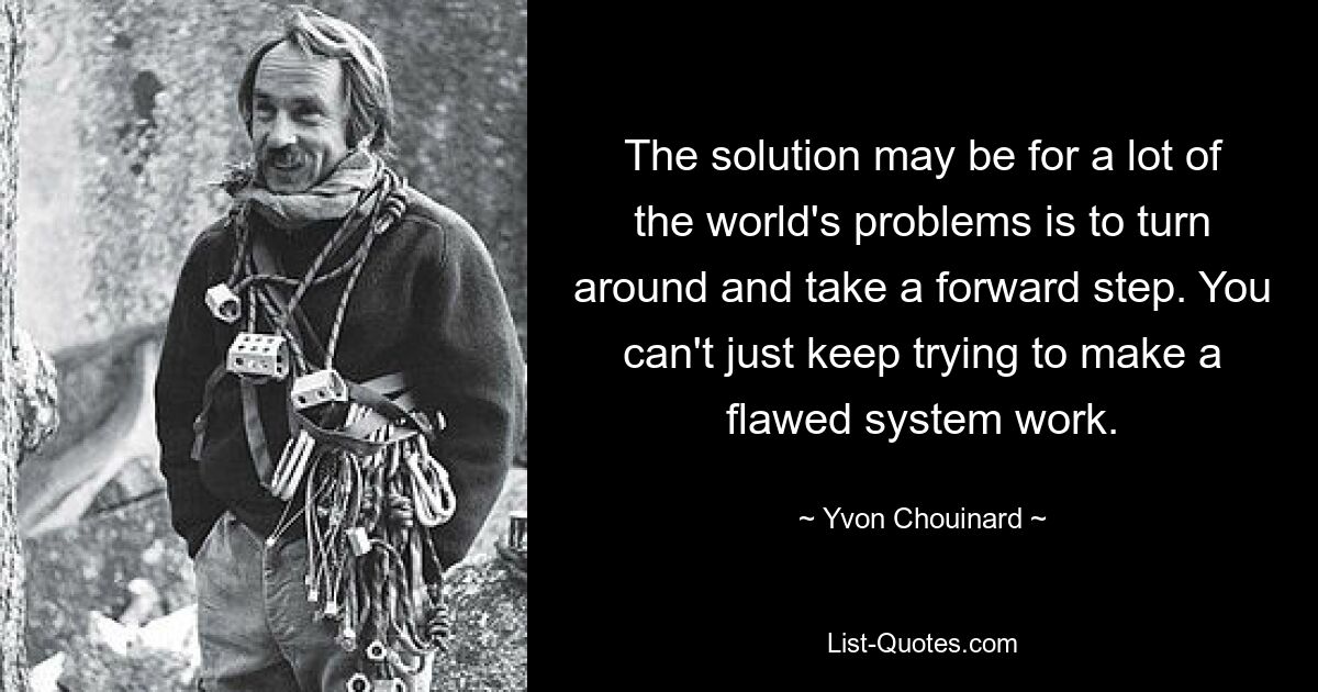 The solution may be for a lot of the world's problems is to turn around and take a forward step. You can't just keep trying to make a flawed system work. — © Yvon Chouinard