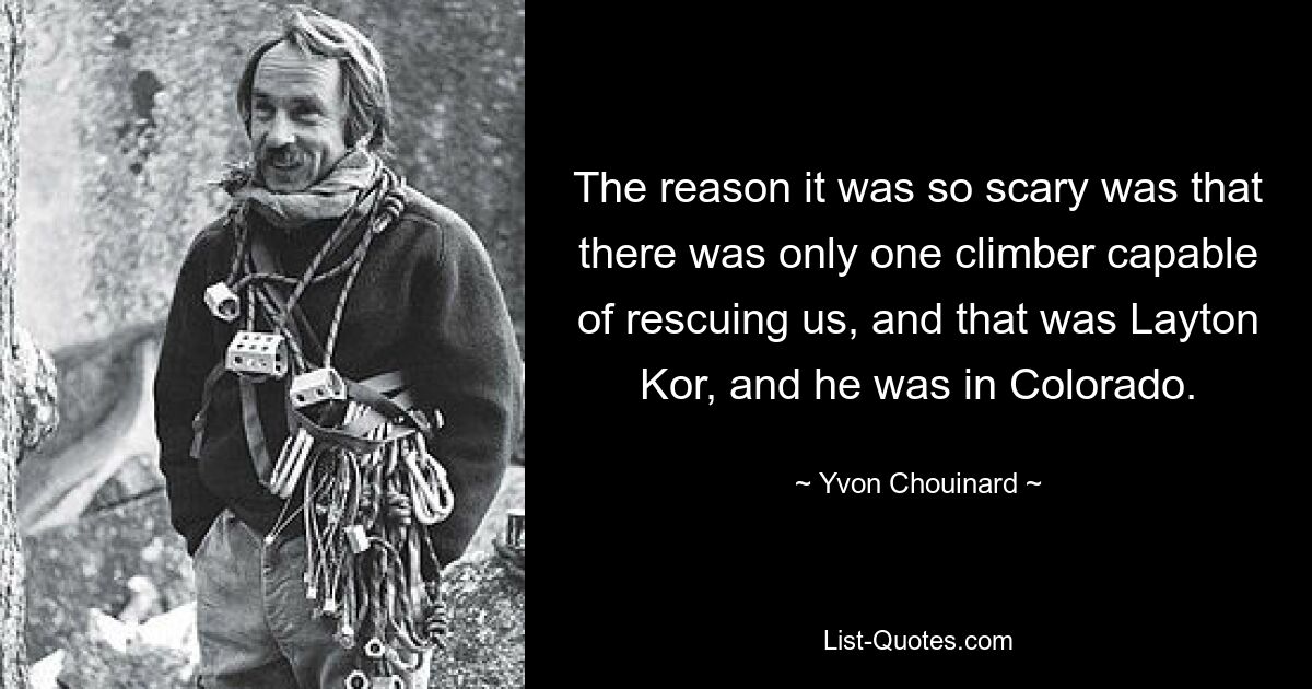 The reason it was so scary was that there was only one climber capable of rescuing us, and that was Layton Kor, and he was in Colorado. — © Yvon Chouinard