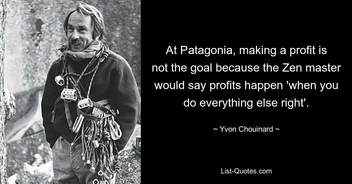 At Patagonia, making a profit is not the goal because the Zen master would say profits happen 'when you do everything else right'. — © Yvon Chouinard