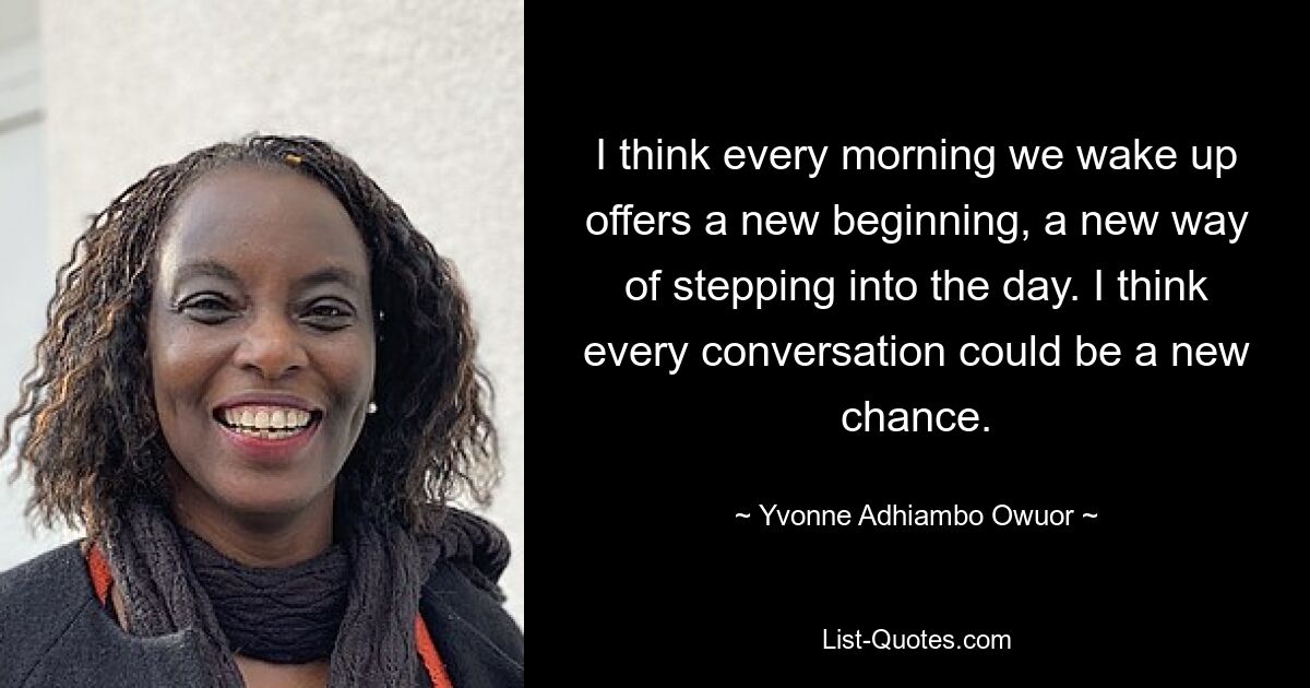 I think every morning we wake up offers a new beginning, a new way of stepping into the day. I think every conversation could be a new chance. — © Yvonne Adhiambo Owuor