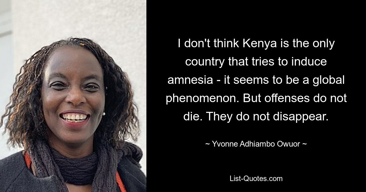 I don't think Kenya is the only country that tries to induce amnesia - it seems to be a global phenomenon. But offenses do not die. They do not disappear. — © Yvonne Adhiambo Owuor