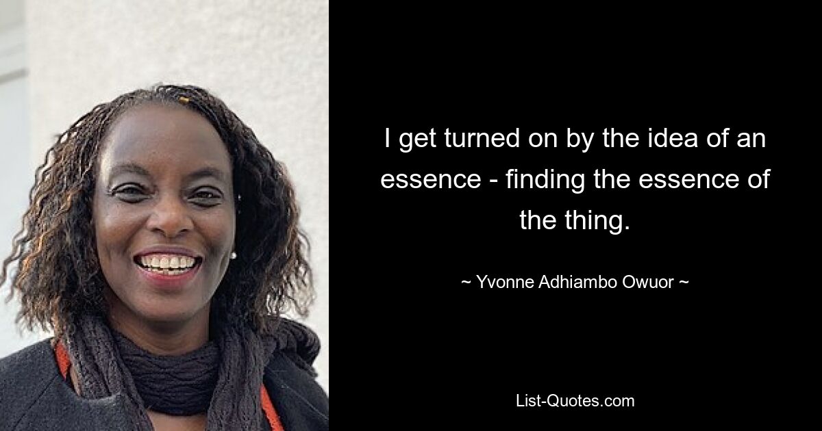 I get turned on by the idea of an essence - finding the essence of the thing. — © Yvonne Adhiambo Owuor