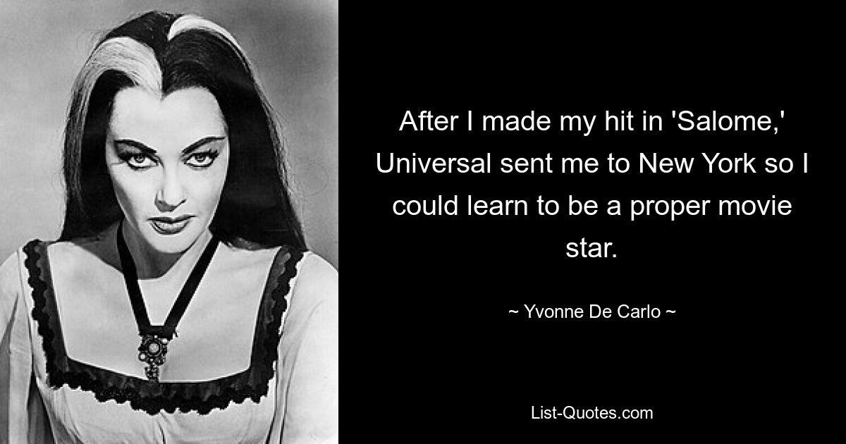 After I made my hit in 'Salome,' Universal sent me to New York so I could learn to be a proper movie star. — © Yvonne De Carlo