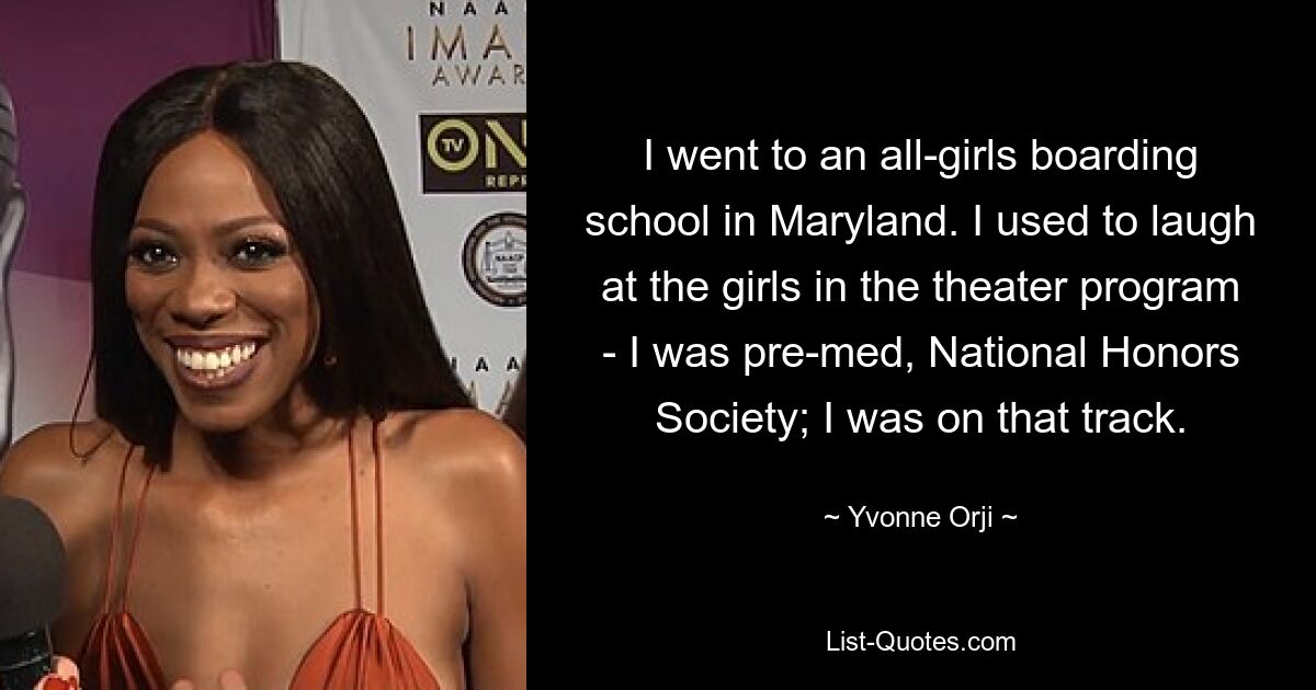 I went to an all-girls boarding school in Maryland. I used to laugh at the girls in the theater program - I was pre-med, National Honors Society; I was on that track. — © Yvonne Orji