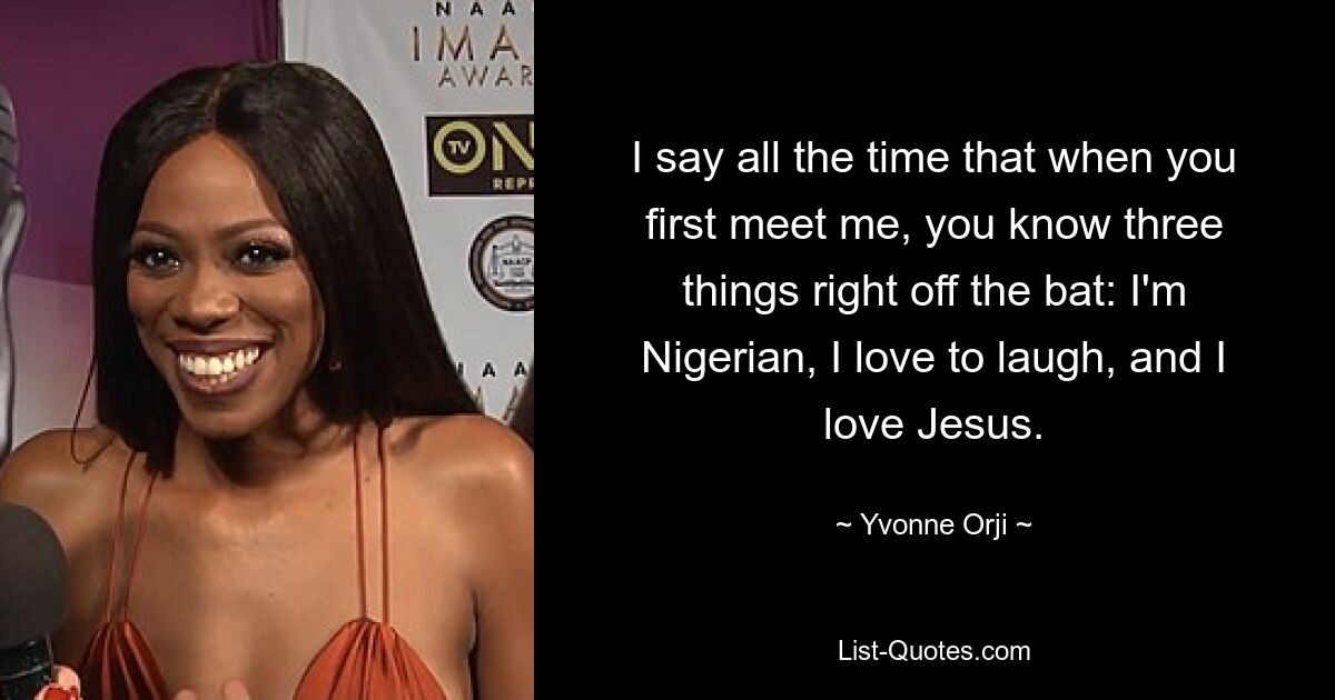 I say all the time that when you first meet me, you know three things right off the bat: I'm Nigerian, I love to laugh, and I love Jesus. — © Yvonne Orji