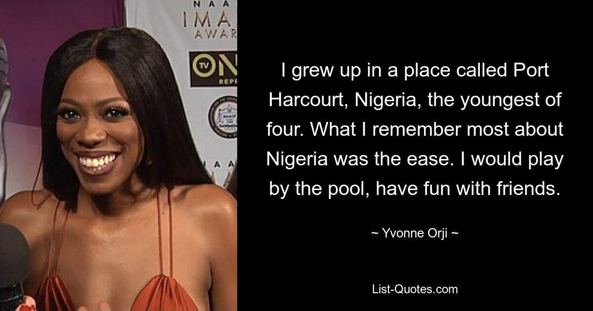 I grew up in a place called Port Harcourt, Nigeria, the youngest of four. What I remember most about Nigeria was the ease. I would play by the pool, have fun with friends. — © Yvonne Orji